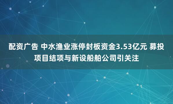 配资广告 中水渔业涨停封板资金3.53亿元 募投项目结项与新设船舶公司引关注