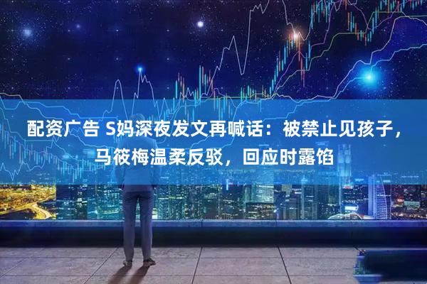 配资广告 S妈深夜发文再喊话：被禁止见孩子，马筱梅温柔反驳，回应时露馅