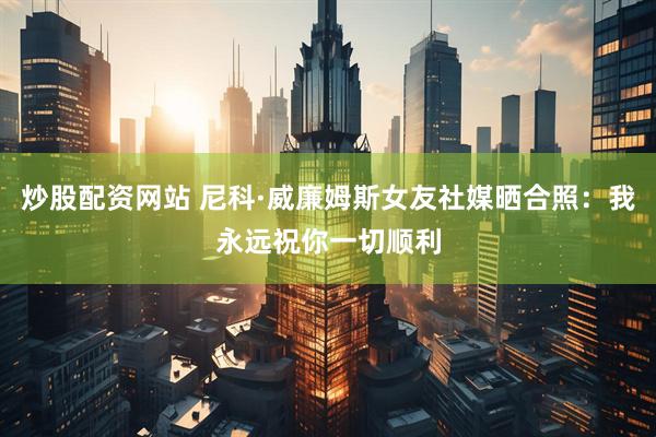 炒股配资网站 尼科·威廉姆斯女友社媒晒合照：我永远祝你一切顺利