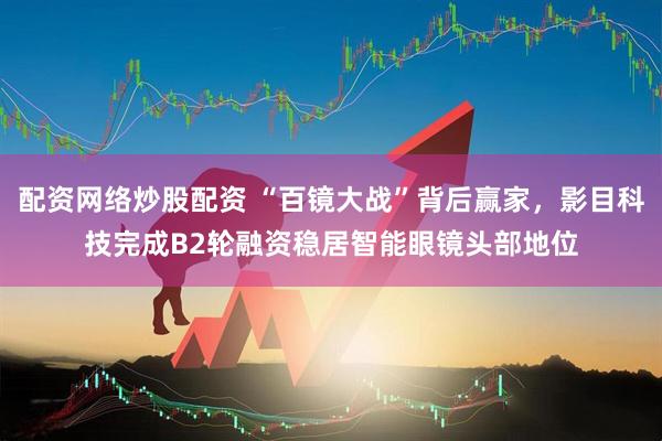 配资网络炒股配资 “百镜大战”背后赢家，影目科技完成B2轮融资稳居智能眼镜头部地位