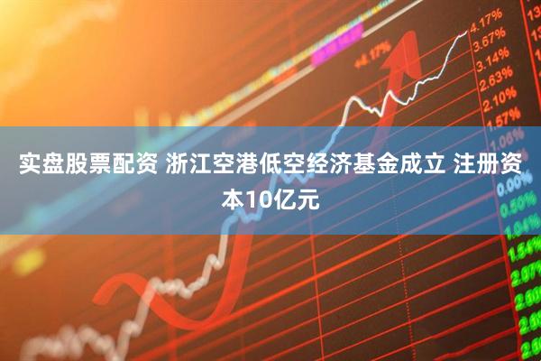 实盘股票配资 浙江空港低空经济基金成立 注册资本10亿元