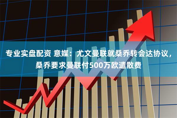 专业实盘配资 意媒：尤文曼联就桑乔转会达协议，桑乔要求曼联付500万欧遣散费