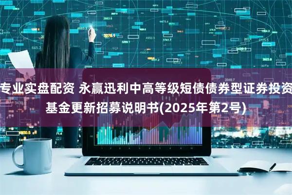 专业实盘配资 永赢迅利中高等级短债债券型证券投资基金更新招募说明书(2025年第2号)