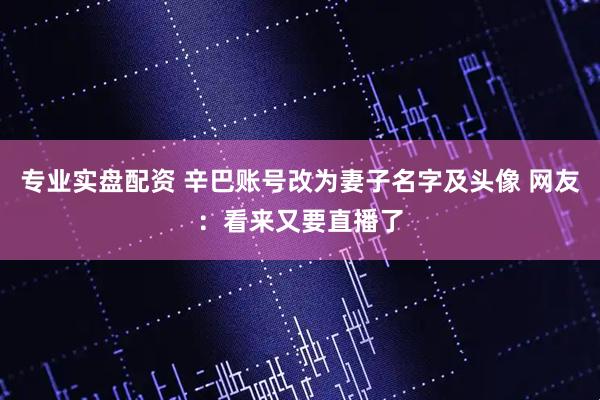 专业实盘配资 辛巴账号改为妻子名字及头像 网友：看来又要直播了