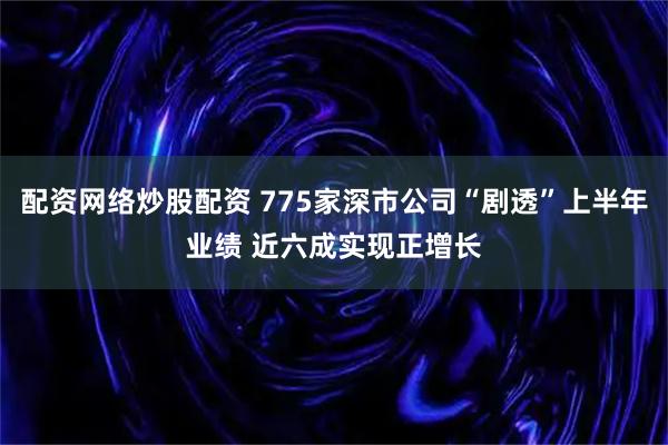 配资网络炒股配资 775家深市公司“剧透”上半年业绩 近六成实现正增长