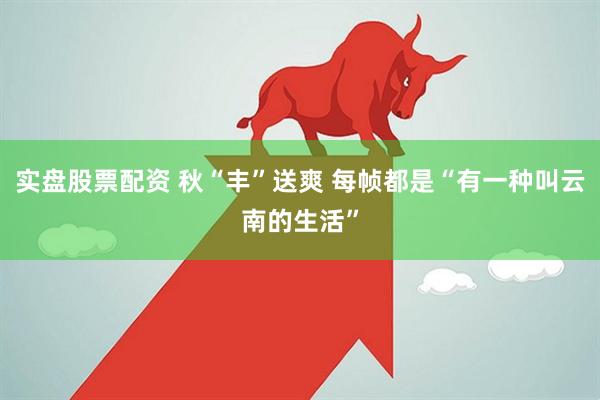实盘股票配资 秋“丰”送爽 每帧都是“有一种叫云南的生活”