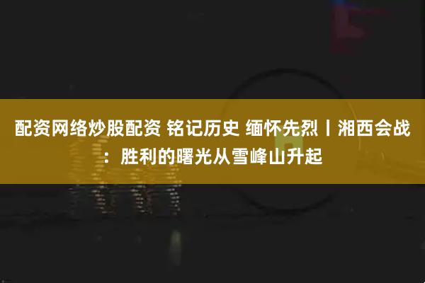 配资网络炒股配资 铭记历史 缅怀先烈丨湘西会战：胜利的曙光从雪峰山升起