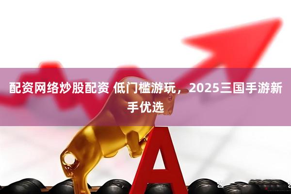 配资网络炒股配资 低门槛游玩，2025三国手游新手优选