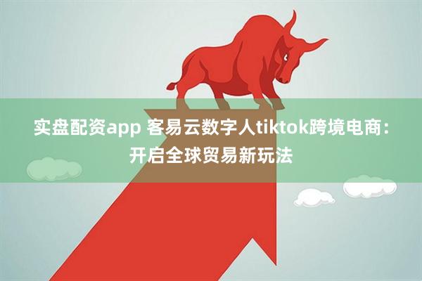 实盘配资app 客易云数字人tiktok跨境电商：开启全球贸易新玩法