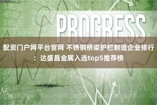 配资门户网平台官网 不锈钢桥梁护栏制造企业排行：达盛昌金属入选top5推荐榜