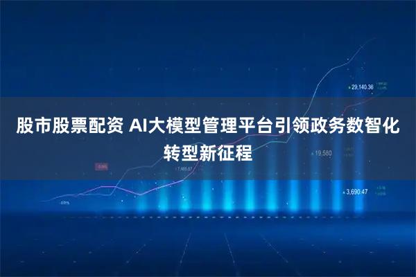 股市股票配资 AI大模型管理平台引领政务数智化转型新征程