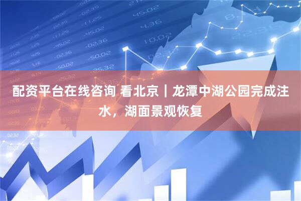 配资平台在线咨询 看北京｜龙潭中湖公园完成注水，湖面景观恢复